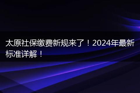 太原社保缴费新规来了！2024年最新标准详解！
