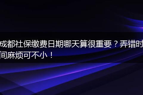 成都社保缴费日期哪天算很重要？弄错时间麻烦可不小！