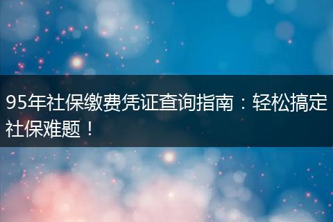 95年社保缴费凭证查询指南：轻松搞定社保难题！