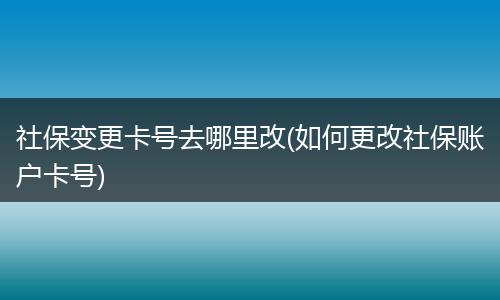 社保变更卡号去哪里改(如何更改社保账户卡号)
