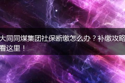 大同同煤集团社保断缴怎么办？补缴攻略看这里！