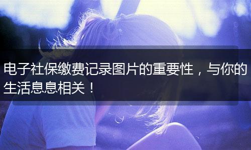 电子社保缴费记录图片的重要性，与你的生活息息相关！