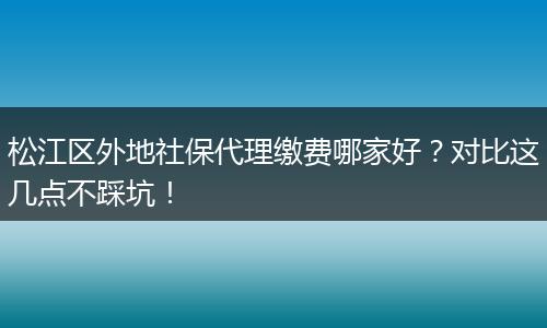 松江区外地社保代理缴费哪家好？对比这几点不踩坑！