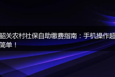 韶关农村社保自助缴费指南：手机操作超简单！
