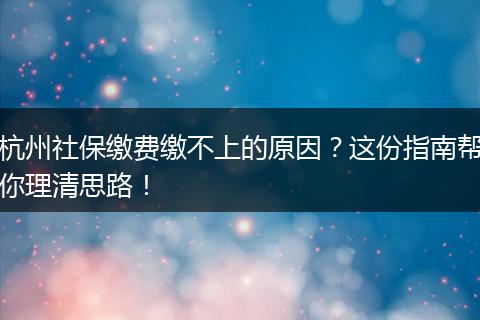 杭州社保缴费缴不上的原因？这份指南帮你理清思路！