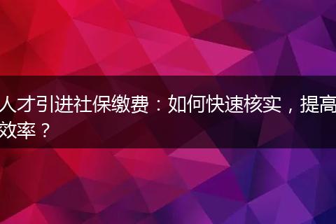 人才引进社保缴费：如何快速核实，提高效率？