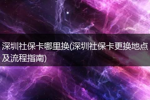 深圳社保卡哪里换(深圳社保卡更换地点及流程指南)