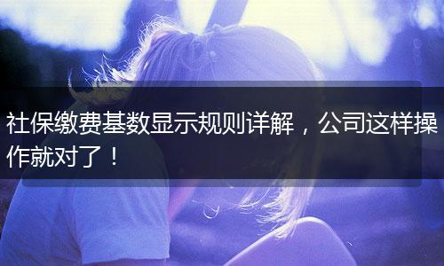 社保缴费基数显示规则详解，公司这样操作就对了！