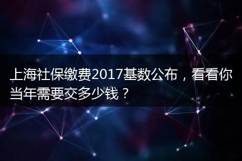 上海社保缴费2017基数公布，看看你当年需要交多少钱？