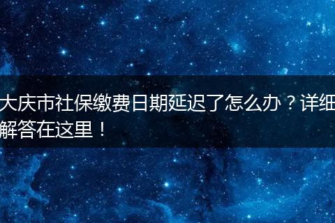 大庆市社保缴费日期延迟了怎么办？详细解答在这里！