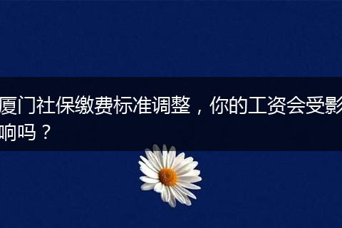 厦门社保缴费标准调整，你的工资会受影响吗？