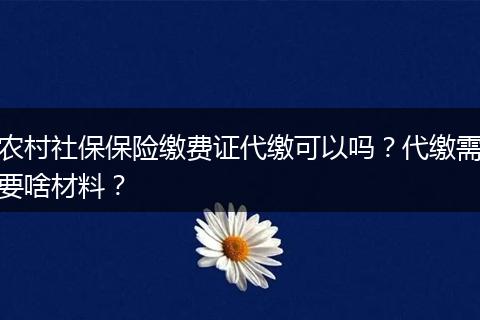 农村社保保险缴费证代缴可以吗？代缴需要啥材料？