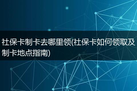 社保卡制卡去哪里领(社保卡如何领取及制卡地点指南)