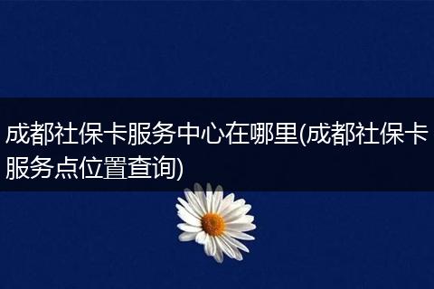 成都社保卡服务中心在哪里(成都社保卡服务点位置查询)