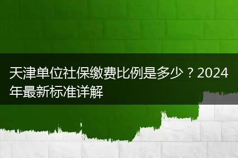 天津单位社保缴费比例是多少？2024年最新标准详解