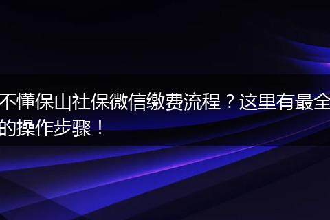 不懂保山社保微信缴费流程?这里有最全的操作步骤!