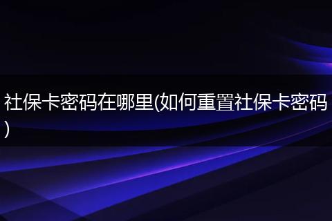 社保卡密码在哪里(如何重置社保卡密码)