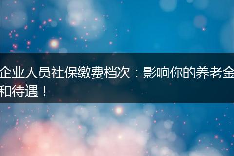 企业人员社保缴费档次：影响你的养老金和待遇！