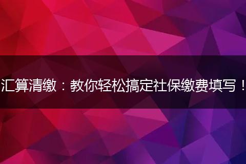 汇算清缴:教你轻松搞定社保缴费填写!