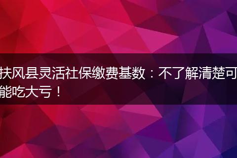 扶风县灵活社保缴费基数：不了解清楚可能吃大亏！