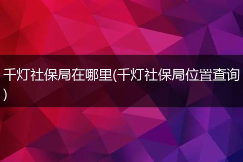 千灯社保局在哪里(千灯社保局位置查询)