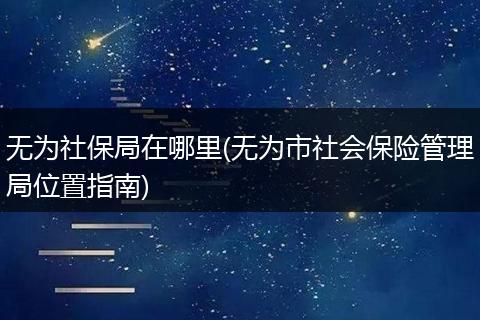 无为社保局在哪里(无为市社会保险管理局位置指南)