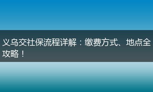 义乌交社保流程详解：缴费方式、地点全攻略！