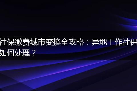 社保缴费城市变换全攻略：异地工作社保如何处理？