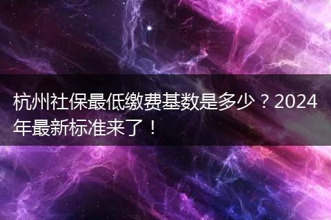 杭州社保最低缴费基数是多少？2024年最新标准来了！