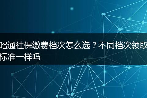 昭通社保缴费档次怎么选?不同档次领取标准一样吗