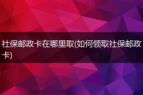 社保邮政卡在哪里取(如何领取社保邮政卡)