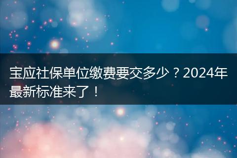 宝应社保单位缴费要交多少？2024年最新标准来了！