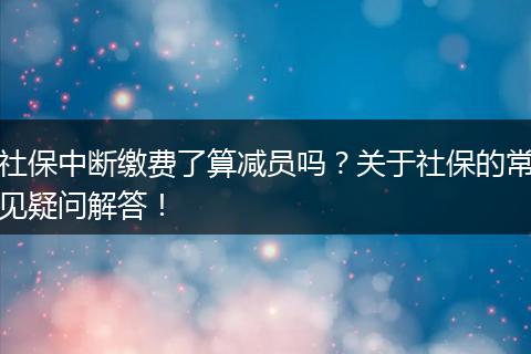 社保中断缴费了算减员吗？关于社保的常见疑问解答！