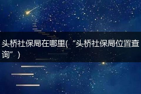 头桥社保局在哪里(“头桥社保局位置查询”)