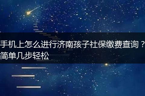 手机上怎么进行济南孩子社保缴费查询？简单几步轻松