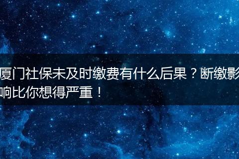 厦门社保未及时缴费有什么后果？断缴影响比你想得严重！