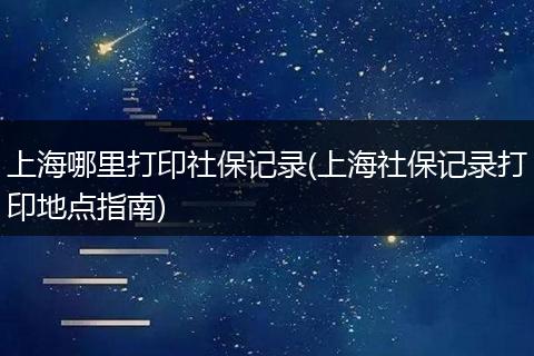 上海哪里打印社保记录(上海社保记录打印地点指南)
