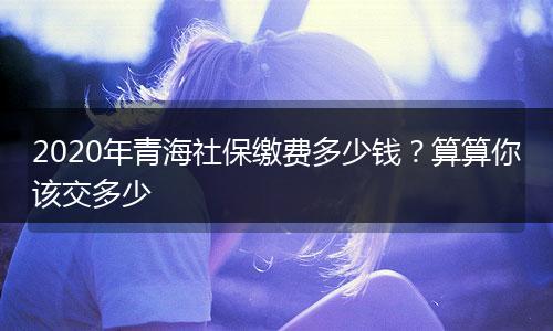 2020年青海社保缴费多少钱?算算你该交多少