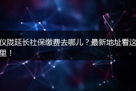 仪陇延长社保缴费去哪儿？最新地址看这里！