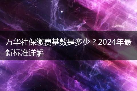 万华社保缴费基数是多少?2024年最新标准详解