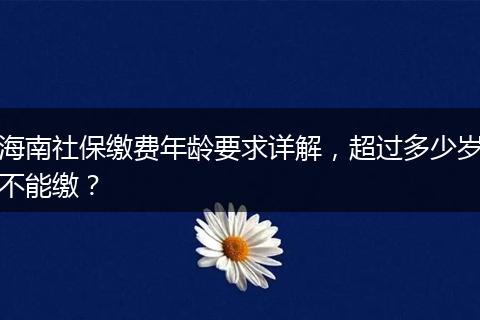 海南社保缴费年龄要求详解，超过多少岁不能缴？