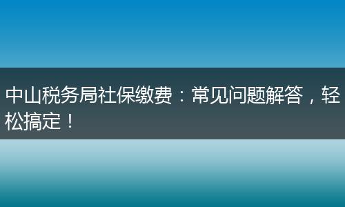 中山税务局社保缴费:常见问题解答,轻松搞定!