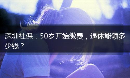深圳社保：50岁开始缴费，退休能领多少钱？