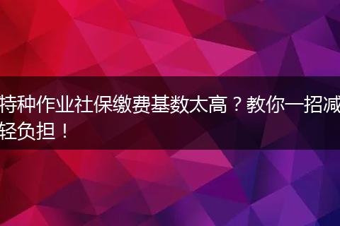 特种作业社保缴费基数太高？教你一招减轻负担！