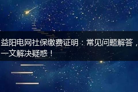 益阳电网社保缴费证明：常见问题解答，一文解决疑惑！