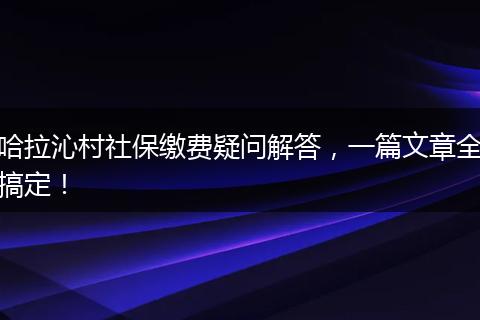 哈拉沁村社保缴费疑问解答，一篇文章全搞定！