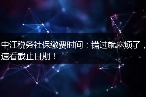 中江税务社保缴费时间:错过就麻烦了,速看截止日期!