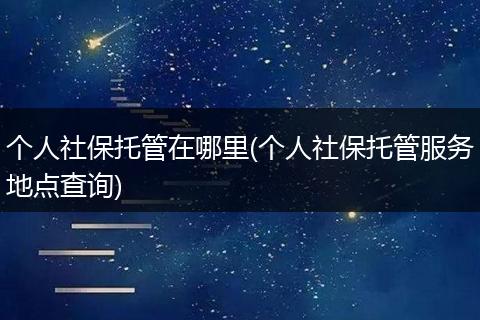 个人社保托管在哪里(个人社保托管服务地点查询)