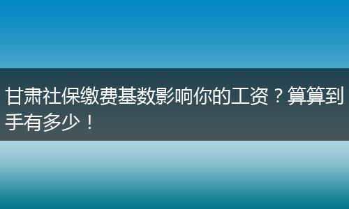 甘肃社保缴费基数影响你的工资？算算到手有多少！