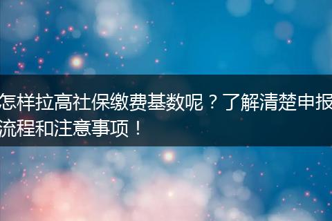 怎样拉高社保缴费基数呢？了解清楚申报流程和注意事项！